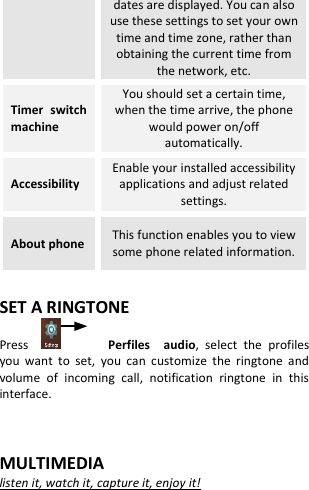  dates are displayed. You can also use these settings to set your own time and time zone, rather than obtaining the current time from the network, etc. Timer  switch machine You should set a certain time, when the time arrive, the phone would power on/off automatically. Accessibility Enable your installed accessibility applications and adjust related settings. About phone This function enables you to view some phone related information.  SET A RINGTONE Press           Perfiles    audio,  select  the  profiles you  want  to  set,  you  can  customize  the  ringtone  and volume  of  incoming  call,  notification  ringtone  in  this interface.   MULTIMEDIA listen it, watch it, capture it, enjoy it!   