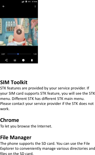        SIM Toolkit   STK features are provided by your service provider. If your SIM card supports STK feature, you will see the STK menu. Different STK has different STK main menu. Please contact your service provider if the STK does not work.  Chrome To let you browse the Internet.  File Manager The phone supports the SD card. You can use the File Explorer to conveniently manage various directories and files on the SD card. 