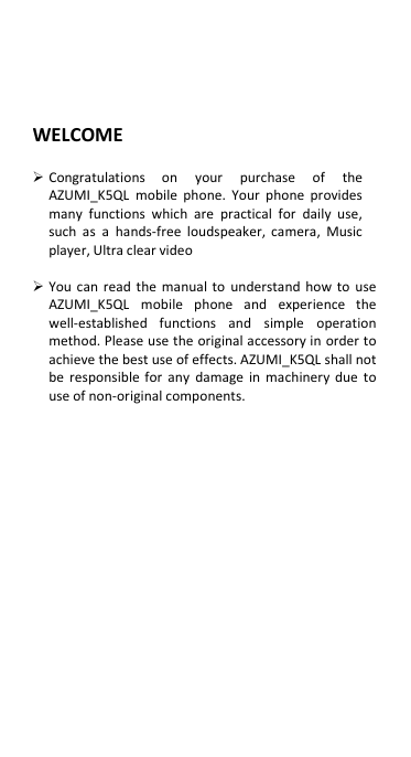  WELCOME   Congratulations  on  your  purchase  of  the   AZUMI_K5QL  mobile  phone.  Your  phone  provides many  functions  which  are  practical  for  daily  use, such  as  a  hands-free  loudspeaker, camera,  Music player, Ultra clear video   You can read the  manual to  understand  how to use AZUMI_K5QL  mobile  phone  and  experience  the well-established  functions  and  simple  operation method. Please use the original accessory in  order to achieve the best use of effects. AZUMI_K5QL shall not be  responsible for  any  damage  in  machinery  due  to use of non-original components.                 