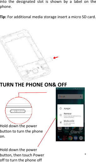  into  the  designated  slot  is  shown  by  a  label  on  the phone.  Tip: For additional media storage insert a micro SD card.                 TURN THE PHONE ON&amp; OFF           Hold down the power   button to turn the phone on.    Hold down the power   button, then touch Power off to turn the phone off 