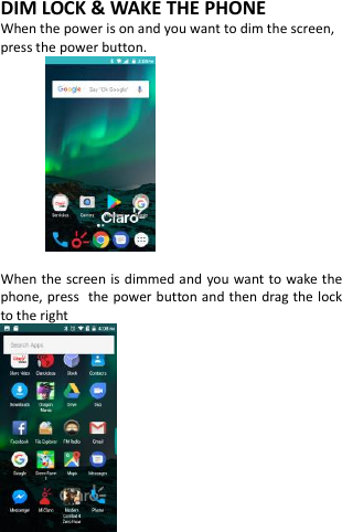  DIM LOCK &amp; WAKE THE PHONE When the power is on and you want to dim the screen, press the power button.   When the screen is dimmed and  you want to wake the phone, press the power button and then drag the lock to the right     