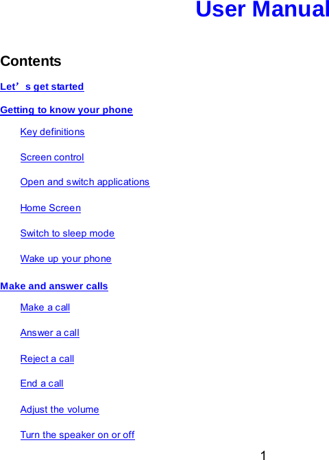  1 User Manual   Contents Let’s get started Getting to know your phone Key definitions Screen control Open and switc h applic ations Home Screen Switch to sleep mode Wake up yo ur pho ne Make and answer calls Make a c all Ans wer a c all Reject a call End a call Adjust the volume  Turn the speaker on or off 