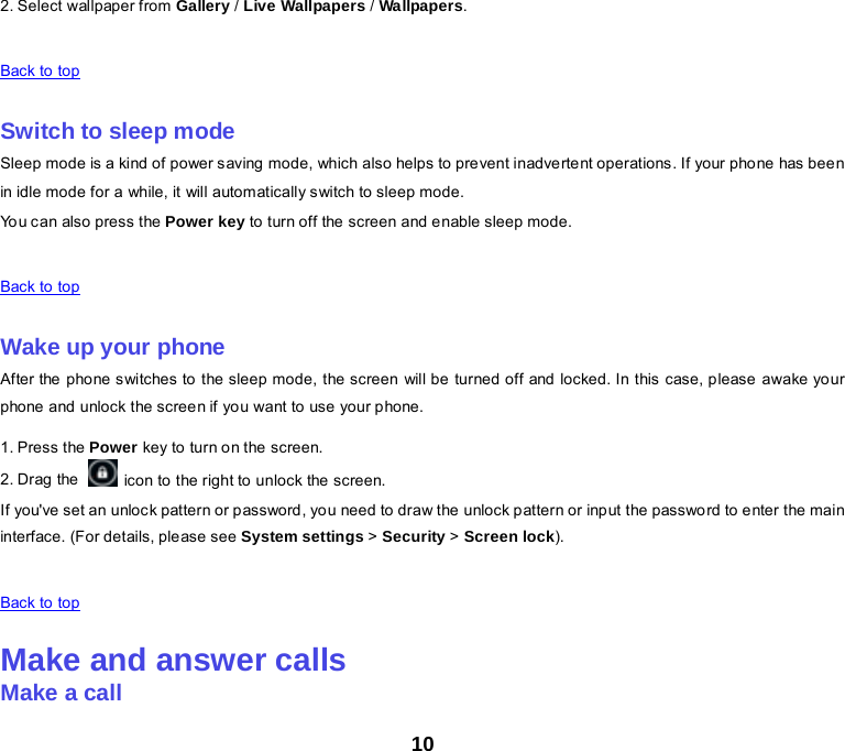 10 2. Select wallpaper from Gallery / Live Wallpapers / Wallpapers.    Back to top    Switch to sleep mode Sleep mode is a kind of power saving mode, which also helps to prevent inadvertent operations. If your phone has been in idle mode for a while, it will automatically switch to sleep mode. You can also press the Power key to turn off the screen and enable sleep mode.    Back to top    Wake up your phone After the phone switches to the sleep mode, the screen will be turned off and locked. In this case, please awake your phone and unlock the screen if you want to use your phone. 1. Press the Power key to turn on the screen.   2. Drag the    icon to the right to unlock the screen. If you&apos;ve set an unlock pattern or password, you need to draw the unlock pattern or input the password to enter the main interface. (For details, please see System settings &gt; Security &gt; Screen lock).    Back to top    Make and answer calls Make a call 