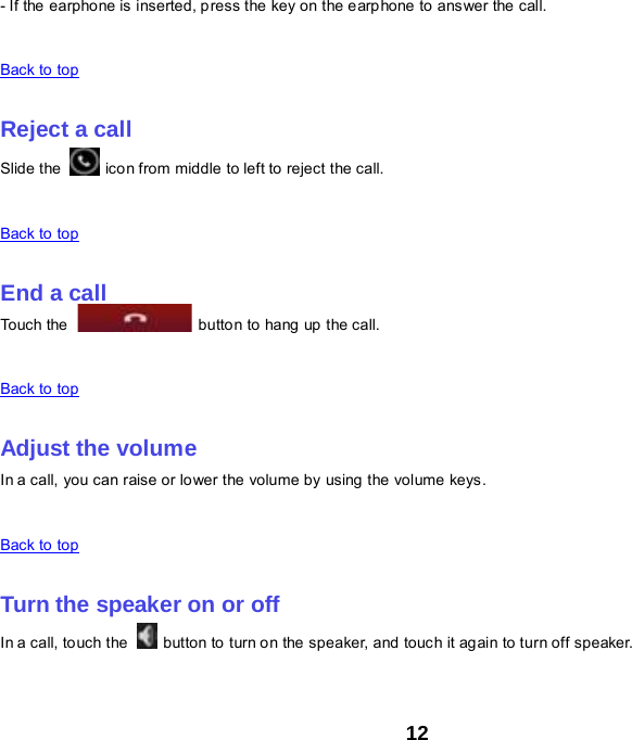 12 - If the earphone is inserted, press the key on the earphone to answer the call.    Back to top    Reject a call Slide the   icon from middle to left to reject the call.    Back to top    End a call Touch the   button to hang up the call.    Back to top    Adjust the volume In a call, you can raise or lower the volume by using the volume keys.    Back to top    Turn the speaker on or off In a call, to uch the    button to turn on the speaker, and touch it again to turn off speaker.    