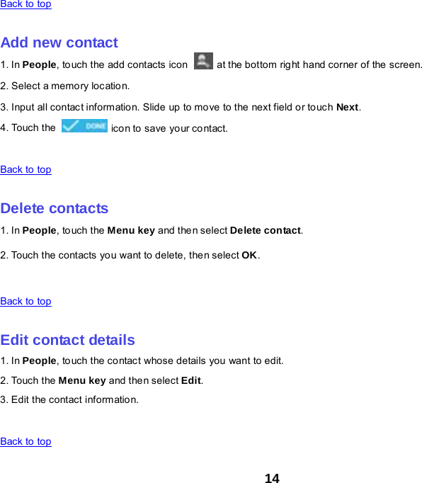 14 Back to top    Add new contact 1. In People, touch the add contacts icon   at the bottom right hand corner of the screen. 2. Select a memory location. 3. Input all contact information. Slide up to move to the next field or touch Next. 4. Touch the   icon to save yo ur contact.    Back to top    Delete contacts 1. In People, to uch the Menu key and the n select Delete contact. 2. Touch the contacts you want to delete, then select OK.    Back to top    Edit contact details 1. In People, touch the contact whose details you want to edit. 2. Touch the Menu key and then select Edit. 3. Edit the contact informatio n.    Back to top 