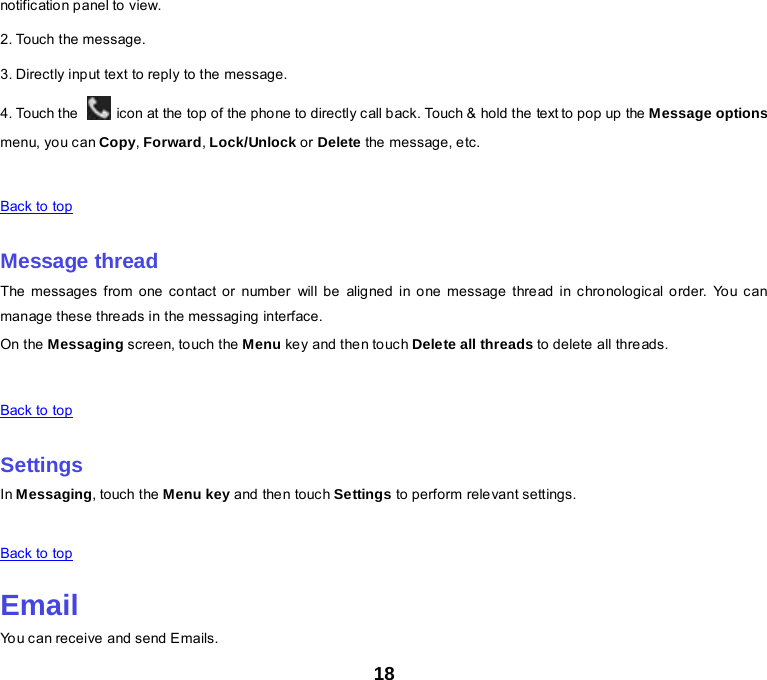 18 notific ation panel to view. 2. Touch the message. 3. Directly input text to reply to the message. 4. Touch the   icon at the top of the phone to directly call back. Touch &amp; hold the text to pop up the Message options menu, yo u can Copy, Forward, Lock/Unlock or Delete the message, etc.      Back to top    Message thread The messages from one contact or number will be aligned in one message thread in chronological order. You can manage these threads in the messaging interface. On the Messaging screen, touch the Menu ke y and the n to uch Delete all threads to delete all threads.      Back to top    Settings In Messaging, touch the Menu key and the n touc h Settings to perform relevant settings.      Back to top    Email You can receive and send Emails. 