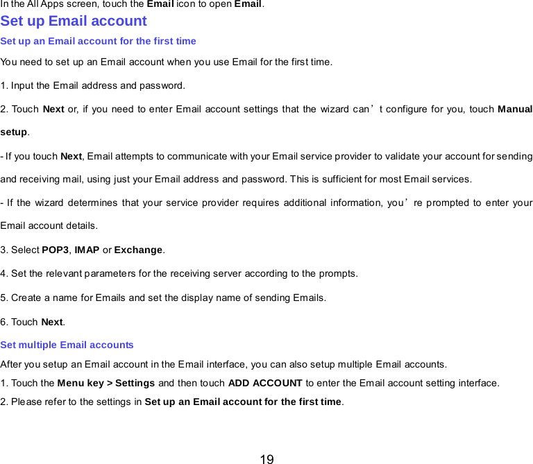  19 In the All Apps screen, touch the Email icon to open Email. Set up Email account Set up an Email account for the first time You need to set up an Email account whe n yo u use Email for the firs t time. 1. Input the Email address and password. 2. Touch Next or, if you need to enter Email account settings  that the  wizard  can’t co nfigure for yo u, touch Manual setup. - If you touch Next, Email attempts to communicate with your Email service provider to validate your account for sending  and receiving mail, using just your Email address and password. This is sufficient for most Email services. - If the wizard determines that your service provider requires additional information, you’re prompted to enter your Email account details. 3. Select POP3, IMAP or Exchange.   4. Set the relevant parameters for the receiving server according to the prompts. 5. Create a name for Emails and set the display name of sending Emails. 6. Touch Next.   Set multiple Email accounts After you setup an Email account in the Email interface, you can also setup multiple Em ail accounts. 1. Touch the Menu key &gt; Settings and  then to uch ADD ACCOUNT to enter the Email account setting interface. 2. Please refer to the settings in Set up an Email account for the first time.    