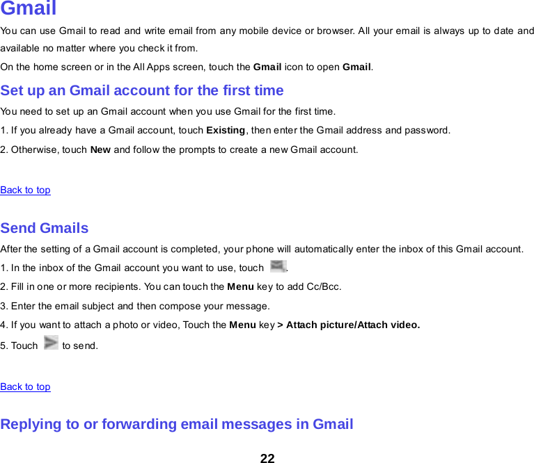 22  Gmail You can use Gmail to read and write email from any mobile device or browser. All your email is always up to date and available no matter where you check it from. On the home screen or in the All Apps screen, touch the Gmail icon to open Gmail. Set up an Gmail account for the first time You need to set up an Gmail account whe n you use Gmail for the first time. 1. If you already have a Gmail account, touch Existing, then enter the Gmail address and password. 2. Otherwise, touch New and follow the prompts to create a new Gmail account.   Back to top    Send Gmails After the setting of a Gmail account is completed, your phone will automatically enter the inbox of this Gmail account. 1. In the  inbox of the  Gm ail account yo u want to use, touc h  . 2. Fill in o ne o r more recipie nts. Yo u can to uch the Menu key to add Cc/Bcc. 3. Enter the email subject and then compose your message. 4. If you want to attach a photo or video, Touch the Menu ke y &gt; Attach picture/Attach video. 5. Touch   to send.   Back to top    Replying to or forwarding email messages in Gmail 