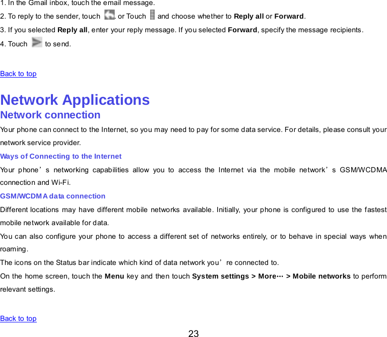  23 1. In the Gmail inbox, touch the email message. 2. To reply to the sender, touch  . or Touch   and choose whe ther to Reply all or Forward. 3. If you selected Reply all, enter your reply message. If you selected Forward, specify the message recipients. 4. Touch   to send.   Back to top    Network Applications Network connection Yo ur  phone can connect to the Internet, so you may need to pay for some data service. For details, please consult your network service provider. Ways of Connecting to the Internet Your phone’s  networking capab ilities allow you to  access the Internet via the  mobile network’s GS M/W CD MA connectio n and Wi-Fi. GSM/WCDMA data connection Different locations may have different mobile networks available. Initially, your phone is configured to use the fastest mobile network available for data. You can also configure your phone to access a different set of networks entirely, or to behave in special ways when roam ing. The icons on the Status bar indicate which kind of data network you’re connected to. On the home screen, touch the Menu key and the n to uch System settings &gt; More… &gt; Mobile networks to perform relevant settings.   Back to top 