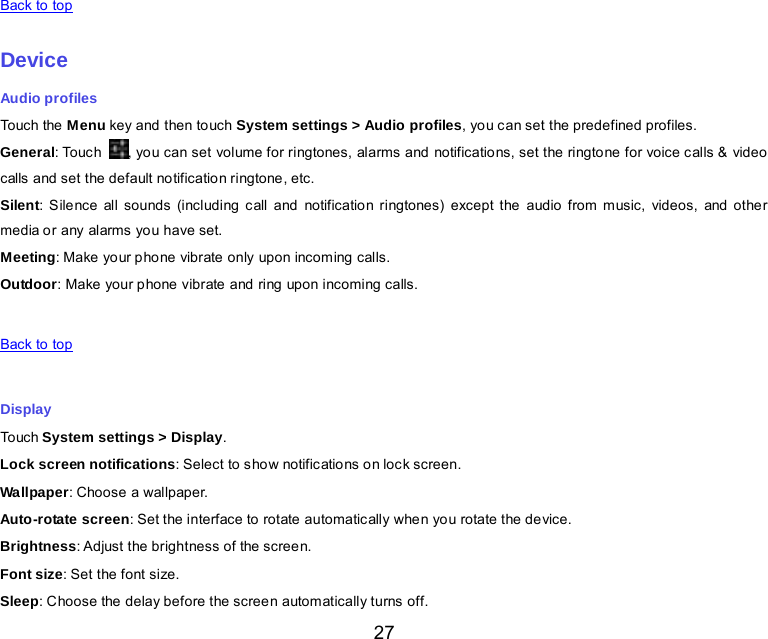  27   Back to top    Device Audio profiles Touch the Menu key and then touch System settings &gt; Audio profiles, you can set the predefined profiles. General: Touc h  , you can set volume for ringtones, alarms and notifications, set the ringtone for voice calls &amp; video calls and set the default notification ringtone, etc. Silent: Silence all sounds (including call and notification ringtones) except the audio from music, videos, and other media or any alarms you have set. Meeting: Make your phone vibrate only upon incoming  calls. Outdoor: Make your phone vibrate and ring upon incoming calls.   Back to top    Display Touch System settings &gt; Display. Lock screen notifications: Select to show notifications on lock screen. Wallpaper: Choose a wallpaper. Auto-rotate screen: Set the interface to rotate automatically when you rotate the device. Brightness: Adjust the brightness of the screen. Font size: Set the font size. Sleep: Choose the delay before the screen automatically turns off. 