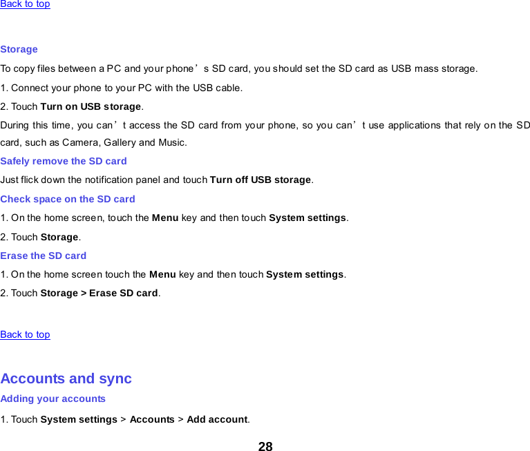 28   Back to top    Storage To copy files between a PC and your p hone’s  SD c ard, yo u sho uld set the SD c ard as USB  mass storage. 1. Connect your phone to your PC with the USB cable. 2. Touch Turn on USB storage. During  this time , you c an’t access the SD card from your phone, so you can’t use applications that rely on the S D card, suc h as C amera, G allery and Music. Safely remove the SD card Just flick down the notification panel and touch Turn off USB storage. Check space on the SD card 1. On the home screen, touch the Menu key and then to uch System settings. 2. Touch Storage. Erase the SD card 1. O n the home screen touch the  Menu key and the n touc h System settings. 2. Touch Storage &gt; Erase SD card.   Back to top    Accounts and sync Adding your accounts 1. Touch System settings &gt; Accounts &gt; Add account. 