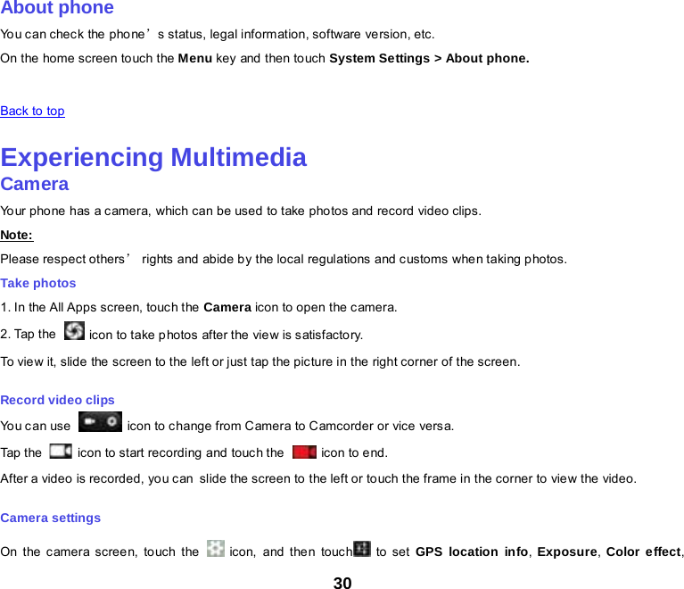 30    About phone You can chec k the phone’s status, legal information, software version, etc. On the home screen touch the Menu key and then to uch System Settings &gt; About phone.   Back to top    Experiencing Multimedia Camera Your pho ne has a camera, which can be used to take photos and record video clips. Note: Please respect others’ rights and abide by the local regulations and customs when taking photos. Take photos 1. In the All Apps screen, touch the  Camera icon to open the camera. 2. Tap the    icon to take photos after the view is satisfactory. To view it, slide the screen to the left or just tap the picture in the right corner of the screen. Record video clips You can use   icon to change from Camera to Camcorder or vice versa. Tap the   icon to start recording and touch the   icon to end. After a video is recorded, you can slide the screen to the left or touch the frame in the corner to view the video. Camera settings On the c amera screen, touch the    icon, and the n touc h  to set GPS location info,  Exposure, Color effect, 