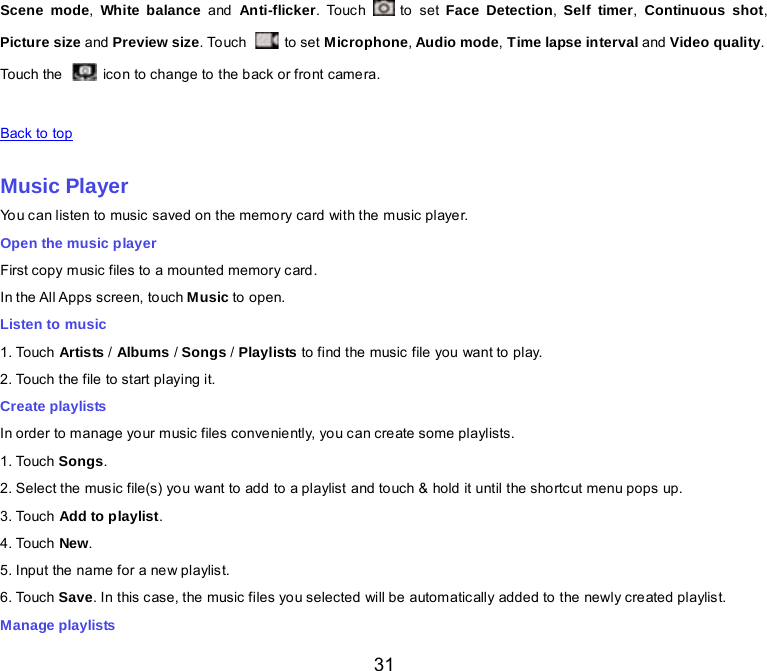  31 Scene mode, White balance and  Anti-flicker. Touc h   to set Face Detection,  Self timer,  Continuous shot, Picture size and Preview size. To uc h   to set Microphone, Audio mode, Time lapse interval and Video quality. Touch the  icon to change to the back or front camera.   Back to top    Music Player You can listen to music saved on the memory card with the music player. Open the music player First copy music files to a mounted memory card. In the All Apps screen, touch Music to open. Listen to music 1. Touch Artis ts / Albums / Songs / Playlists to find the music file you want to play. 2. Touch the file to start playing it. Create playlists In order to manage your music files conveniently, you can create some playlists. 1. Touch Songs.   2. Select the music file(s) you want to add to a playlist and touch &amp; hold it until the shortcut menu pops up. 3. Touch Add to playlist. 4. Touch New. 5. Input the name for a new playlist. 6. Touch Save. In this c ase, the music files you selected will be automatically added to the newly created playlist. Manage playlists 