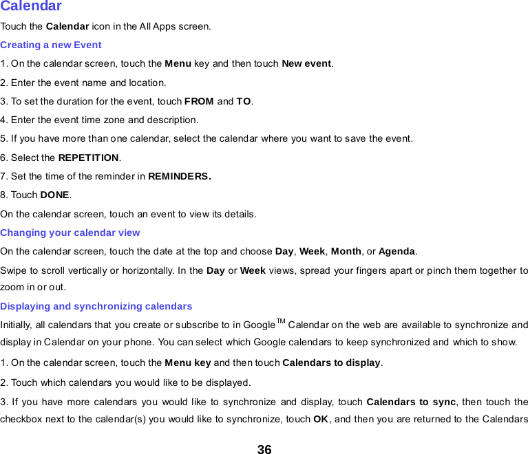 36    Calendar Touch the  Calendar icon in the All Apps screen. Creating a new Event 1. O n the cale ndar scree n, touch the Menu key and  then to uch New event. 2. Enter the event name and location. 3. To set the duration for the event, touch FROM and TO. 4. Enter the event time zone and description. 5. If you have more than one calendar, select the calendar where you want to save the event. 6. Select the REPETITION. 7. Set the time of the reminder in REMINDERS. 8. Touch DONE.   On the calendar screen, touch an event to view its details. Changing your calendar view On the calendar screen, touch the date at the top and choose Day, Week, Month, or Agenda. Swipe to scroll vertically or horizontally. In the Day or Week views, spread your fingers apart or pinch them together to zoom in or out. Displaying and synchronizing calendars Initially, all calendars that you create or subscribe to in GoogleTM  Calend ar on the web are available to  sync hro nize and display in Calendar on your phone. You can select which Google calendars to keep synchronized and which to show.   1. O n the cale ndar scree n, touch the Menu key and the n touc h Calendars to display. 2. Touch which calendars you would like to be displayed. 3. If you have more calendars you would like to synchronize and display, touch Calendars to sync, then touch the checkbox next to the calendar(s) you would like to synchronize, touch OK, and then you are returned to the Calendars 
