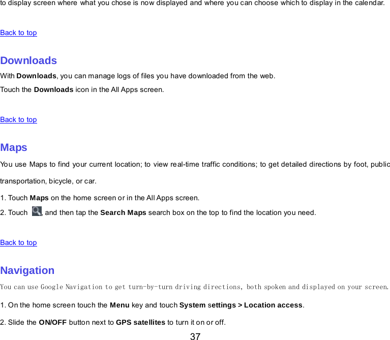  37 to display screen where what you chose is now displayed and where you can choose which to display in the calendar.   Back to top    Downloads With Downloads, you can manage logs of files you have downloaded from the web. Touch the  Downloads icon in  the All Apps screen.   Back to top    Maps You use Maps to find your current location; to view real-time traffic conditions; to get detailed directions by foot, public transportation, bicycle, or car. 1. Touch Maps on the home screen or in the All Apps screen. 2. Touch  , and then tap the Search Maps search box on the top to find the location you need.    Back to top    Navigation You can use Google Navigation to get turn-by-turn driving directions, both spoken and displayed on your screen. 1. O n the home screen touch the  Menu key and touch System settings &gt; Location access. 2. Slide the ON/OFF button next to GPS satellites to turn it o n or off. 