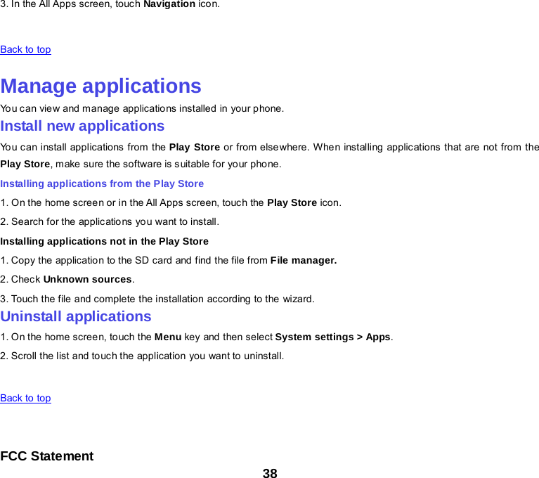 38 3. In the All Apps screen, touch Navigation ico n.   Back to top    Manage applications You can view and manage applications installed in your phone. Install new applications You can install applications from the Play Store or from elsewhere. When installing applications that are not from the Play Store, make sure the software is suitable for your phone. Installing applications from the Play Store 1. On the home screen or in the All Apps screen, touch the Play Store icon. 2. Search for the applications you want to install. Installing applications not in the Play Store 1. Copy the application to the SD card and find the file from File manager. 2. Check Unknown sources. 3. Touch the file and complete the installation according to the wizard. Uninstall applications 1. On the home screen, to uch the Menu key and then select System settings &gt; Apps. 2. Scroll the list and touch the application you want to uninstall.     Back to top     FCC Statement 