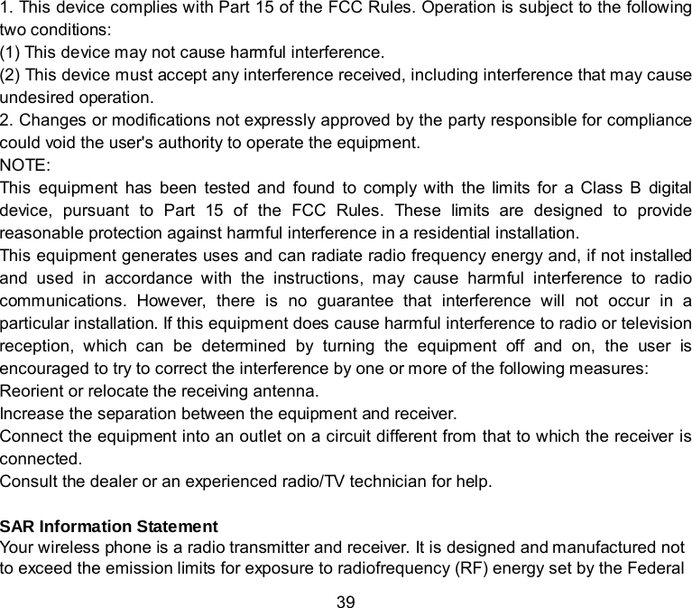  39 1. This device complies with Part 15 of the FCC Rules. Operation is subject to the following two conditions: (1) This device may not cause harmful interference. (2) This device must accept any interference received, including interference that may cause undesired operation. 2. Changes or modifications not expressly approved by the party responsible for compliance could void the user&apos;s authority to operate the equipment. NOTE:   This equipment has been tested and found to comply with the limits for a Class B digital device, pursuant to Part 15 of the FCC Rules. These limits are designed to provide reasonable protection against harmful interference in a residential installation. This equipment generates uses and can radiate radio frequency energy and, if not installed and used in accordance with the instructions, may cause harmful interference to radio communications. However, there is no guarantee that interference will not occur in a particular installation. If this equipment does cause harmful interference to radio or television reception, which can be determined by turning the equipment off and on, the user is encouraged to try to correct the interference by one or more of the following measures: Reorient or relocate the receiving antenna. Increase the separation between the equipment and receiver. Connect the equipment into an outlet on a circuit different from that to which the receiver is connected.   Consult the dealer or an experienced radio/TV technician for help.  SAR Information Statement Your wireless phone is a radio transmitter and receiver. It is designed and manufactured not to exceed the emission limits for exposure to radiofrequency (RF) energy set by the Federal 