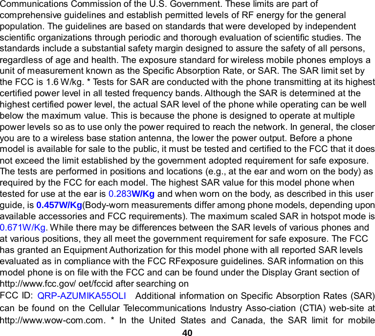 40 Communications Commission of the U.S. Government. These limits are part of comprehensive guidelines and establish permitted levels of RF energy for the general population. The guidelines are based on standards that were developed by independent scientific organizations through periodic and thorough evaluation of scientific studies. The standards include a substantial safety margin designed to assure the safety of all persons, regardless of age and health. The exposure standard for wireless mobile phones employs a unit of measurement known as the Specific Absorption Rate, or SAR. The SAR limit set by the FCC is 1.6 W/kg. * Tests for SAR are conducted with the phone transmitting at its highest certified power level in all tested frequency bands. Although the SAR is determined at the highest certified power level, the actual SAR level of the phone while operating can be well below the maximum value. This is because the phone is designed to operate at multiple power levels so as to use only the power required to reach the network. In general, the closer you are to a wireless base station antenna, the lower the power output. Before a phone model is available for sale to the public, it must be tested and certified to the FCC that it does not exceed the limit established by the government adopted requirement for safe exposure. The tests are performed in positions and locations (e.g., at the ear and worn on the body) as required by the FCC for each model. The highest SAR value for this model phone when tested for use at the ear is 0.283W/Kg and when worn on the body, as described in this user guide, is 0.457W/Kg(Body-worn measurements differ among phone models, depending upon available accessories and FCC requirements). The maximum scaled SAR in hotspot mode is 0.671W/Kg. While there may be differences between the SAR levels of various phones and at various positions, they all meet the government requirement for safe exposure. The FCC has granted an Equipment Authorization for this model phone with all reported SAR levels evaluated as in compliance with the FCC RFexposure guidelines. SAR information on this model phone is on file with the FCC and can be found under the Display Grant section of http://www.fcc.gov/ oet/fccid after searching on   FCC ID: QRP-AZUMIKA55OLI  Additional information on Specific Absorption Rates (SAR) can be found on the Cellular Telecommunications Industry Asso-ciation (CTIA) web-site at http://www.wow-com.com. * In the United States and Canada, the SAR limit for mobile 