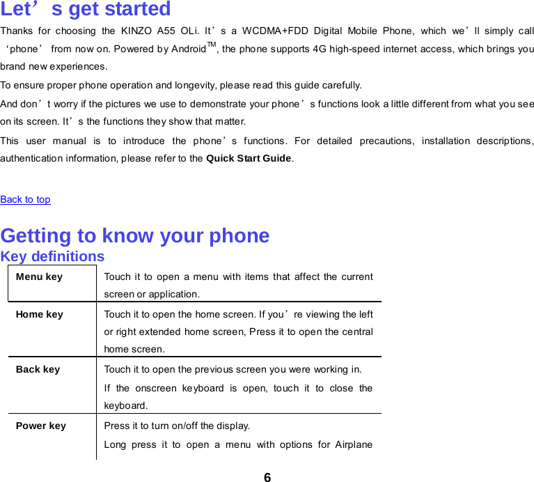 6 Let’s get started Thanks  for choosing the KINZO A55 OLi. It’s a WCDMA+FDD Digital Mobile Phone, which we’ll simply call ‘pho ne’ from now on. Powered by AndroidTM, the phone supports 4G high-speed internet access, which brings you brand new experiences. To ensure proper phone operation and longevity, please read this guide carefully.   And don’t worry if the pictures we use to demonstrate your phone’s functions look a little different from what you see on its screen. It’s the functio ns they sho w that m atte r. This user manual is to introduce  the pho ne’s functions. For detailed precautions, installation descriptions, authentication information, please refer to the Quick Start Guide.    Back to top    Getting to know your phone Key definitions Menu key Touch it to open a menu with items that affect the current screen or application. Home key Touch it to open the home screen. If you’re viewing the left or right extended home screen, Press it to open the central home screen. Back key Touch it to open the previous screen you were working in. If the onscreen keyboard is open, touch it to close the keyboard. Power key Press it to turn on/off the display. Long press it to open a menu with options for Airplane 