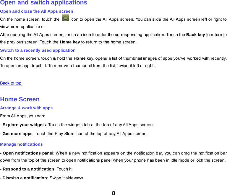 8    Open and switch applications Open and close the All Apps screen On the home screen, touc h the    icon to open the All Apps screen. You can slide the All Apps screen left or right to view more applic ations. After opening the All Apps screen, touch an icon to enter the corresponding application. Touch the Back key to return to the p revious scree n. Touc h the Home key to return to the home screen. Switch to a recently used application On the  home  screen, to uch &amp; hold the Home key, opens a list of thumbnail images of apps you&apos;ve worked with recently. To open an app, touch it. To remove a thumbnail from the list, swipe it left or right.    Back to top    Home Screen Arrange &amp; work with apps From All Apps, you can: - Explore your widgets: Touch the widgets tab at the top of any All Apps screen. - Get more apps: Touch the Play Store icon at the top of any All Apps screen. Manage notifications - Open notifications panel: When a ne w notification appears on the notific atio n bar, you can drag the notification bar down from the top of the screen to open notifications panel when your phone has been in idle mode or lock the screen. - Respond to a notification: Touch it. - Dismiss a notification: Swipe it sideways. 