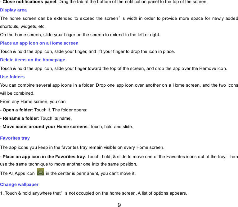  9 - Close notifications panel: Drag the tab at the bottom of the notification panel to the top of the screen. Display area The home screen can be extended to exceed the screen’s width in order to provide more space for newly added shortc uts, widgets, etc. On the home screen, slide your finger on the screen to extend to the left or right. Place an app icon on a Home screen Touch &amp; hold the app icon, slide your finger, and lift your finger to drop the icon in place. Delete items on the homepage Touch &amp; hold the app icon, slide your finger toward the top of the screen, and drop the app over the Remove icon. Use folders You can combine several app icons in a folder. Drop one app icon over another on a Home screen, and the two icons will be combined. From any Home screen, you can - Open a folder: Touch it. The folder opens: - Rename a folder: Touch its name. - Move icons around your Home screens: Touch, hold and slide. Favorites tray The app icons you keep in the favorites tray remain visible on every Home screen. - Place an app icon in the Favorites tray: Touch, hold, &amp; slide to move one of the Favorites icons out of the tray. Then use the same technique to move another one into the same position. The All Apps icon   in the center is permanent, you can&apos;t move it. Change wallpaper 1. Touch &amp; hold anywhere that’s not occupied on the home screen. A list of options appears. 