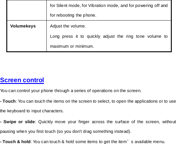 for Silent mode, for Vibration mode, and for powering off and for rebooting the phone. Volumekeys Adjust the volume.   Long press it to quickly adjust the ring tone volume to maximum or minimum.     Screen control  You can control your phone through a series of operations on the screen.   - Touch: You can touch the items on the screen to select, to open the applications or to use the keyboard to input characters.   -  Swipe or slide: Quickly move your finger across the surface of the screen, without pausing when you first touch (so you don&apos;t drag something instead).   - Touch &amp; hold: You can touch &amp; hold some items to get the item’s available menu.   