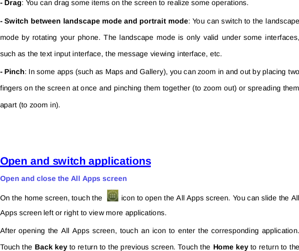 - Drag: You can drag some items on the screen to realize some operations.   - Switch between landscape mode and portrait mode: You can switch to the landscape mode by rotating your phone. The landscape mode is only valid under some interfaces, such as the text input interface, the message viewing interface, etc. - Pinch: In some apps (such as Maps and Gallery), you can zoom in and out by placing two fingers on the screen at once and pinching them together (to zoom out) or spreading them apart (to zoom in).       Open and switch applications Open and close the All Apps screen On the home screen, touch the   icon to open the All Apps screen. You can slide the All Apps screen left or right to view more applications. After opening the All Apps screen, touch an icon to enter the corresponding application. Touch the Back key to return to the previous screen. Touch the Home key to return to the 