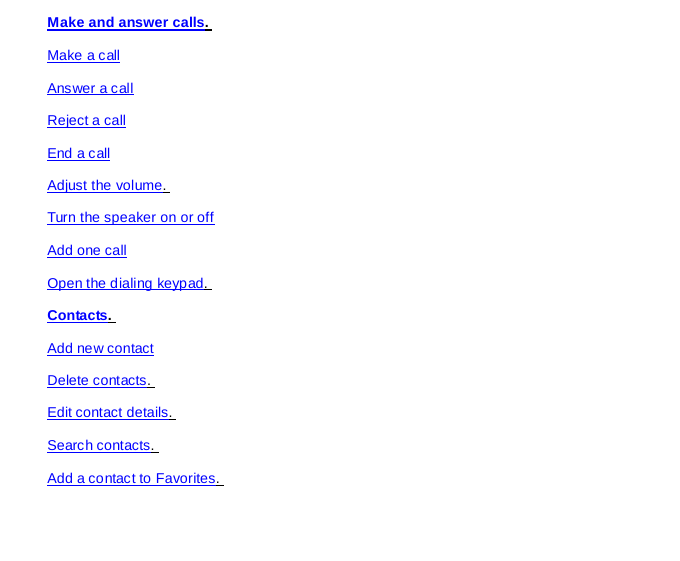 Make and answer calls.  Make a call Answer a call Reject a call End a call Adjust the volume.  Turn the speaker on or off Add one call Open the dialing keypad.  Contacts.  Add new contact Delete contacts.  Edit contact details.  Search contacts.  Add a contact to Favorites.  