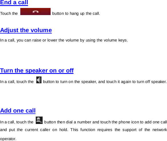 End a call Touch the   button to hang up the call.    Adjust the volume In a call, you can raise or lower the volume by using the volume keys.       Turn the speaker on or off In a call, touch the   button to turn on the speaker, and touch it again to turn off speaker.     Add one call In a call, touch the   button then dial a number and touch the phone icon to add one call and put the current caller on hold. This function requires the support of the network operator.   