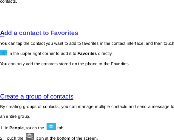 contacts.       Add a contact to Favorites You can tap the contact you want to add to favorites in the contact interface, and then touch  in the upper right corner to add it to Favorites directly. You can only add the contacts stored on the phone to the Favorites.     Create a group of contacts By creating groups of contacts, you can manage multiple contacts and send a message to an entire group. 1. In People, touch the   tab.   2. Touch the   icon at the bottom of the screen. 