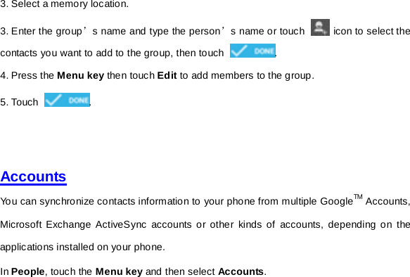 3. Select a memory location. 3. Enter the group’s name and type the person’s name or touch   icon to select the contacts you want to add to the group, then touch  . 4. Press the Menu key then touch Edit to add members to the group. 5. Touch  .     Accounts You can synchronize contacts information to your phone from multiple GoogleTM Accounts, Microsoft Exchange ActiveSync accounts or other kinds of accounts, depending on the applications installed on your phone.   In People, touch the Menu key and then select Accounts.     