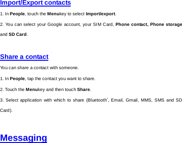 Import/Export contacts 1. In People, touch the Menukey to select Import/export. 2. You can select your Google account, your SIM Card, Phone contact, Phone storage and SD Card.     Share a contact You can share a contact with someone. 1. In People, tap the contact you want to share. 2. Touch the Menukey and then touch Share. 3. Select application with which to share (Bluetooth®, Email, Gmail, MMS, SMS and SD Card).   Messaging 