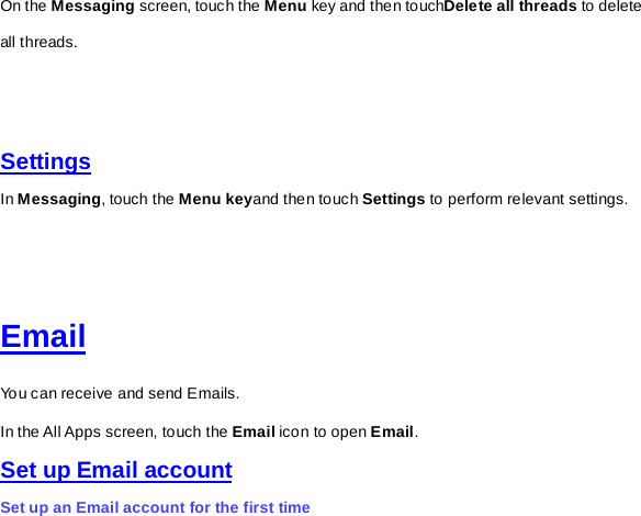 On the Messaging screen, touch the Menu key and then touchDelete all threads to delete all threads.         Settings In Messaging, touch the Menu keyand then touch Settings to perform relevant settings.       Email You can receive and send Emails. In the All Apps screen, touch the Email icon to open Email.   Set up Email account Set up an Email account for the first time 