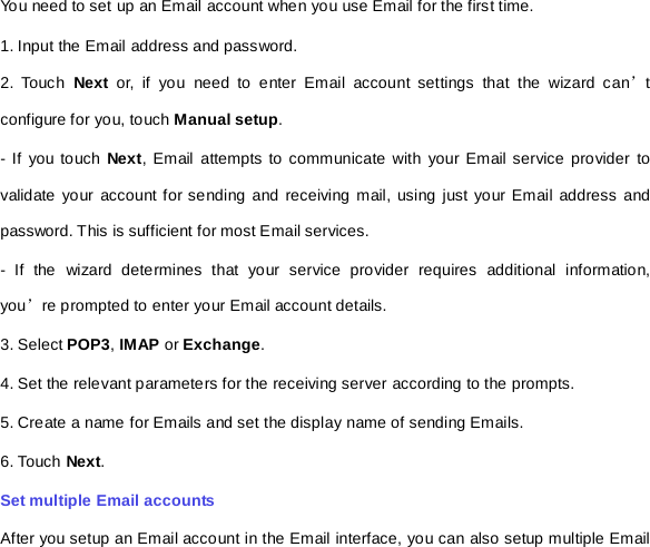 You need to set up an Email account when you use Email for the first time.   1. Input the Email address and password. 2. Touch Next or, if you need to enter Email account settings that the wizard can’t configure for you, touch Manual setup.   - If you touch Next, Email attempts to communicate with your Email service provider to validate your account for sending and receiving mail, using just your Email address and password. This is sufficient for most Email services.   -  If the wizard determines that your service provider requires additional information, you’re prompted to enter your Email account details. 3. Select POP3, IMAP or Exchange.   4. Set the relevant parameters for the receiving server according to the prompts.   5. Create a name for Emails and set the display name of sending Emails.   6. Touch Next.   Set multiple Email accounts   After you setup an Email account in the Email interface, you can also setup multiple Email 