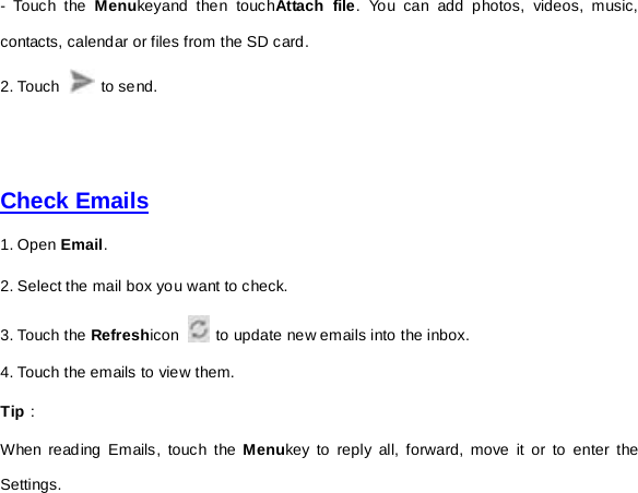 -  Touch the Menukeyand then touchAttach file. You can add photos, videos, music, contacts, calendar or files from the SD card.   2. Touch   to send.         Check Emails  1. Open Email.   2. Select the mail box you want to check. 3. Touch the Refreshicon   to update new emails into the inbox. 4. Touch the emails to view them.   Tip： When reading Emails, touch the Menukey to reply all, forward, move it or to enter the Settings.   