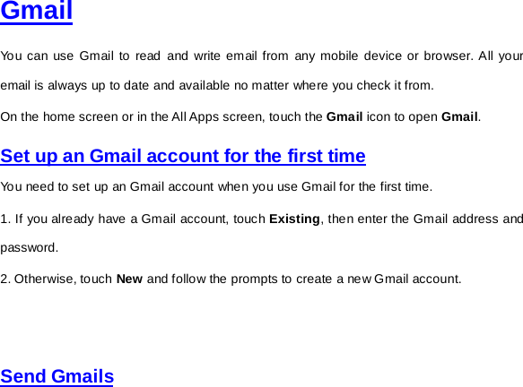  Gmail You can use Gmail to read and write email from any mobile device or browser. All your email is always up to date and available no matter where you check it from.   On the home screen or in the All Apps screen, touch the Gmail icon to open Gmail.   Set up an Gmail account for the first time You need to set up an Gmail account when you use Gmail for the first time.   1. If you already have a Gmail account, touch Existing, then enter the Gmail address and password. 2. Otherwise, touch New and follow the prompts to create a new Gmail account.      Send Gmails  