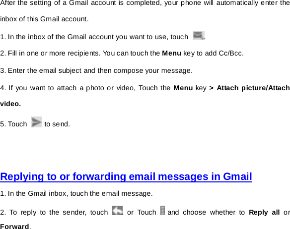 After the setting of a Gmail account is completed, your phone will automatically enter the inbox of this Gmail account.   1. In the inbox of the Gmail account you want to use, touch  . 2. Fill in one or more recipients. You can touch the Menu key to add Cc/Bcc.   3. Enter the email subject and then compose your message. 4. If you want to attach a photo or video, Touch the Menu key &gt; Attach picture/Attach video. 5. Touch   to send.     Replying to or forwarding email messages in Gmail 1. In the Gmail inbox, touch the email message.   2. To reply to the sender, touch  . or Touch   and choose whether to Reply all or Forward. 
