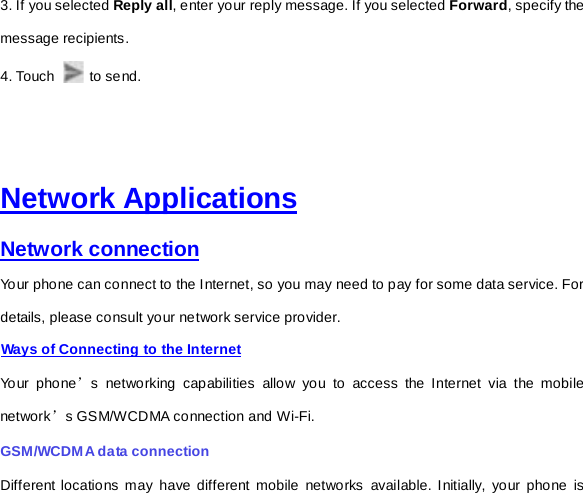 3. If you selected Reply all, enter your reply message. If you selected Forward, specify the message recipients. 4. Touch   to send.       Network Applications Network connection Your phone can connect to the Internet, so you may need to pay for some data service. For details, please consult your network service provider.   Ways of Connecting to the Internet Your phone’s networking capabilities allow you to access the Internet via the mobile network’s GSM/WCDMA connection and Wi-Fi. GSM/WCDMA data connection   Different locations may have different mobile networks available. Initially, your phone is 