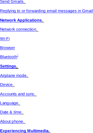 Send Gmails.  Replying to or forwarding email messages in Gmail Network Applications.  Network connection.  Wi-Fi Browser Bluetooth® Settings.  Airplane mode.  Device.  Accounts and sync.  Language.  Date &amp; time.  About phone.  Experiencing Multimedia.  