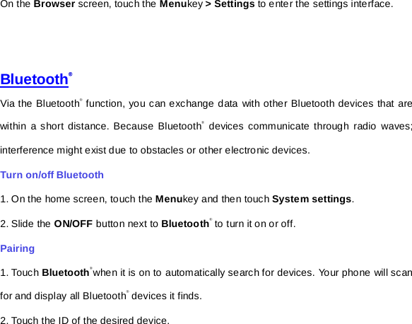 On the Browser screen, touch the Menukey &gt; Settings to enter the settings interface.         Bluetooth® Via the Bluetooth® function, you can exchange data with other Bluetooth devices that are within a short distance. Because Bluetooth® devices communicate through radio waves; interference might exist due to obstacles or other electronic devices.     Turn on/off Bluetooth     1. On the home screen, touch the Menukey and then touch System settings. 2. Slide the ON/OFF button next to Bluetooth® to turn it on or off.   Pairing 1. Touch Bluetooth®when it is on to automatically search for devices. Your phone will scan for and display all Bluetooth® devices it finds.   2. Touch the ID of the desired device.   