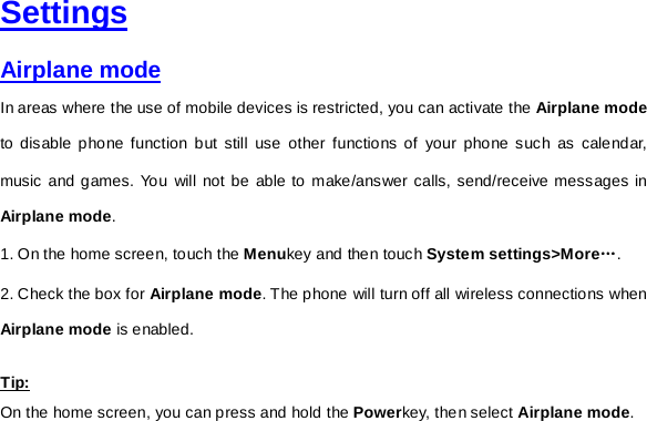     Settings Airplane mode In areas where the use of mobile devices is restricted, you can activate the Airplane mode to disable phone function but still use other functions of your phone such as calendar, music and games. You will not be able to make/answer calls, send/receive messages in Airplane mode. 1. On the home screen, touch the Menukey and then touch System settings&gt;More…. 2. Check the box for Airplane mode. The phone will turn off all wireless connections when Airplane mode is enabled.   Tip: On the home screen, you can press and hold the Powerkey, then select Airplane mode.   