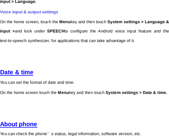 input &gt; Language. Voice input &amp; output settings On the home screen, touch the Menukey and then touch System settings &gt; Language &amp; input &gt;and look under SPEECHto configure the Android voice input feature and the text-to-speech synthesizer, for applications that can take advantage of it.     Date &amp; time You can set the format of date and time. On the home screen touch the Menukey and then touch System settings &gt; Date &amp; time.     About phone You can check the phone’s status, legal information, software version, etc.   