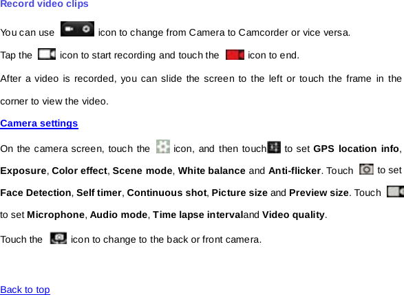 Record video clips You can use   icon to change from Camera to Camcorder or vice versa. Tap the   icon to start recording and touch the   icon to end. After a video is recorded, you can slide the screen to the left or touch the frame in the corner to view the video. Camera settings  On the camera screen, touch the   icon, and then touch  to set GPS location info, Exposure, Color effect, Scene mode, White balance and Anti-flicker. To uch   to set Face Detection, Self timer, Continuous shot, Picture size and Preview size. Touch   to set Microphone, Audio mode, Time lapse intervaland Video quality. Touch the  icon to change to the back or front camera.   Back to top   