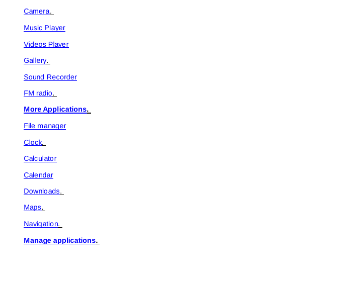 Camera.  Music Player Videos Player Gallery.  Sound Recorder FM radio.  More Applications.  File manager Clock.  Calculator Calendar Downloads.  Maps.  Navigation.  Manage applications.  