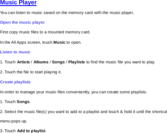 Music Player You can listen to music saved on the memory card with the music player.   Open the music player First copy music files to a mounted memory card.   In the All Apps screen, touch Music to open.   Listen to music   1. Touch Artis ts / Albums / Songs / Playlists to find the music file you want to play. 2. Touch the file to start playing it.   Create playlists In order to manage your music files conveniently, you can create some playlists. 1. Touch Songs.   2. Select the music file(s) you want to add to a playlist and touch &amp; hold it until the shortcut menu pops up. 3. Touch Add to playlist. 