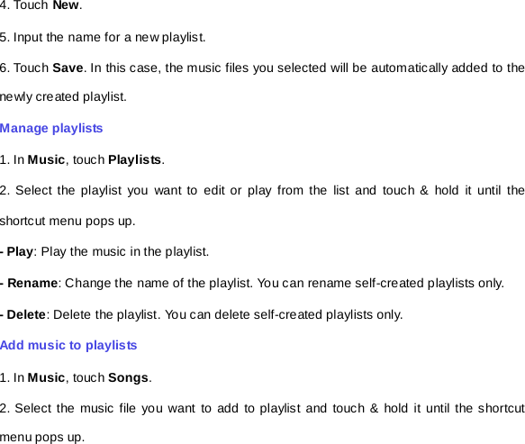 4. Touch New. 5. Input the name for a new playlist. 6. Touch Save. In this case, the music files you selected will be automatically added to the newly created playlist.   Manage playlists 1. In Music, touch Playlists. 2. Select the playlist you want to edit or play from the list and touch &amp; hold it until the shortcut menu pops up.   - Play: Play the music in the playlist.   - Rename: Change the name of the playlist. You can rename self-created playlists only.       - Delete: Delete the playlist. You can delete self-created playlists only.   Add music to playlists   1. In Music, touch Songs.   2. Select the music file you want to add to playlist and touch &amp; hold it until the shortcut menu pops up.   