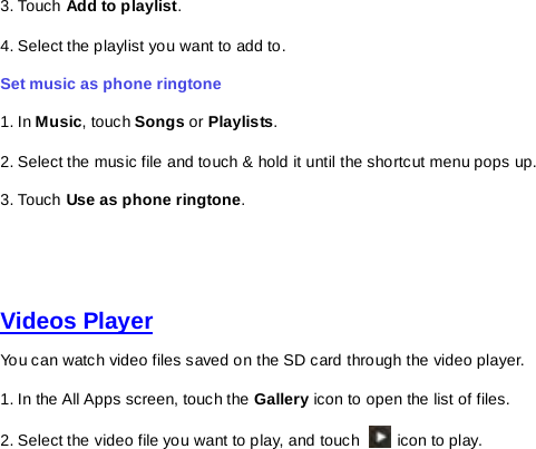 3. Touch Add to playlist.   4. Select the playlist you want to add to.   Set music as phone ringtone   1. In Music, touch Songs or Playlists. 2. Select the music file and touch &amp; hold it until the shortcut menu pops up.   3. Touch Use as phone ringtone.     Videos Player You can watch video files saved on the SD card through the video player. 1. In the All Apps screen, touch the Gallery icon to open the list of files.   2. Select the video file you want to play, and touch   icon to play.         