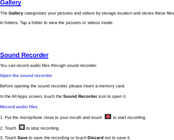 Gallery  The Gallery categorizes your pictures and videos by storage location and stores these files in folders. Tap a folder to view the pictures or videos inside.     Sound Recorder  You can record audio files through sound recorder.   Open the sound recorder   Before opening the sound recorder, please insert a memory card.   In the All Apps screen, touch the Sound Recorder icon to open it.   Record audio files   1. Put the microphone close to your mouth and touch   to start recording.   2. Touch   to stop recording. 3. Touch Save to save the recording or touch Discard not to save it. 