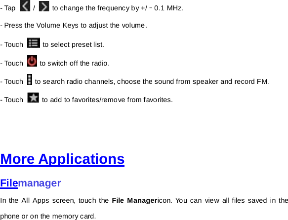 - Tap    /   to change the frequency by +/–0.1 MHz. - Press the Volume Keys to adjust the volume. - Touch   to select preset list. - Touch   to switch off the radio. - Touch   to search radio channels, choose the sound from speaker and record FM.   - Touch   to add to favorites/remove from favorites.     More Applications Filemanager In the All Apps screen, touch the File Managericon. You can view all files saved in the phone or on the memory card.     