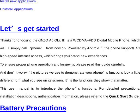 Install new applications.  Uninstall applications.   Let’s get started Thanks for choosing theKINZO A5 OLi. It’s a WCDMA+FDD Digital Mobile Phone, which we’ll simply call ‘phone’ from now on. Powered by AndroidTM, the phone supports 4G high-speed internet access, which brings you brand new experiences. To ensure proper phone operation and longevity, please read this guide carefully.   And don’t worry if the pictures we use to demonstrate your phone’s functions look a little different from what you see on its screen. It’s the functions they show that matter. This user manual is to introduce the phone’s functions. For detailed precautions, installation descriptions, authentication information, please refer to the Quick Start Guide.   Battery Precautions 